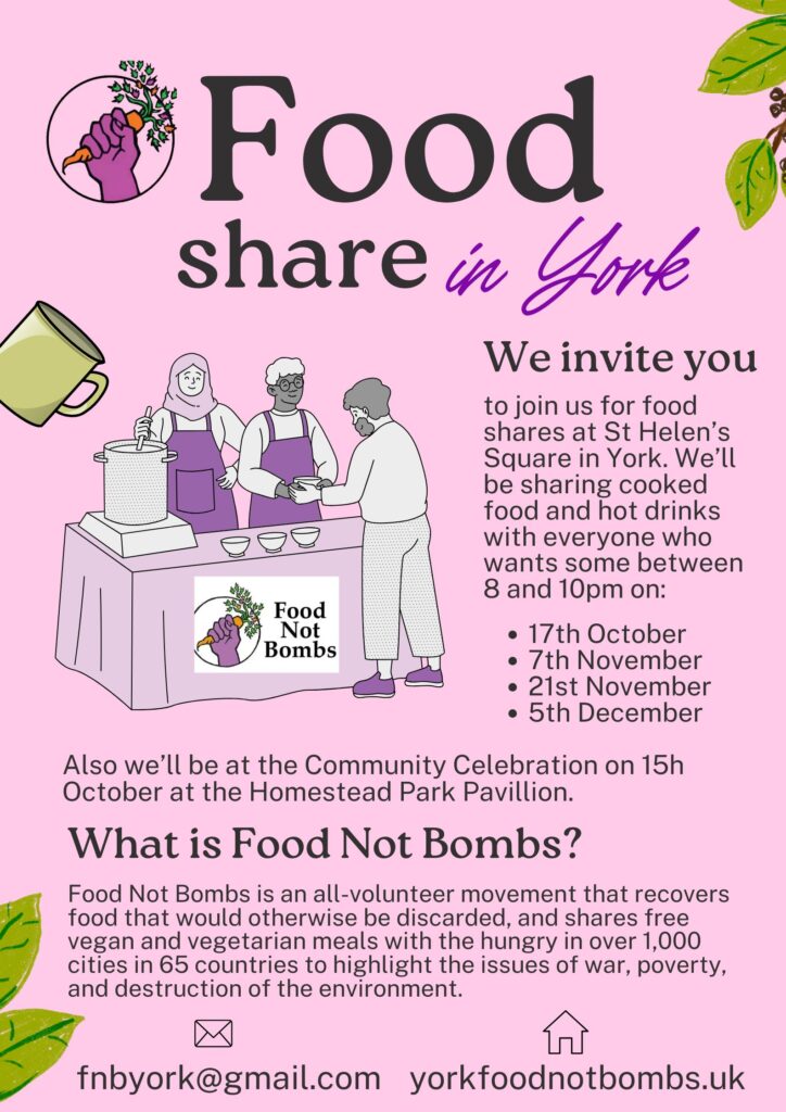 Food share in York. We invite you to join us for food shares at St Helen's Square in York. We'll be sharing cooked food and hot drinks with everyone who wants some between 8 and 10pm on: 17th October, 7th November, 21st November, 5th December. Also we'll be at the Community Celebration on 15th October at the Homestead Park Pavillion.